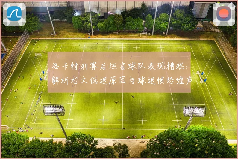 洛卡特利赛后坦言球队表现糟糕,解析尤文低迷原因与球迷愤怒嘘声