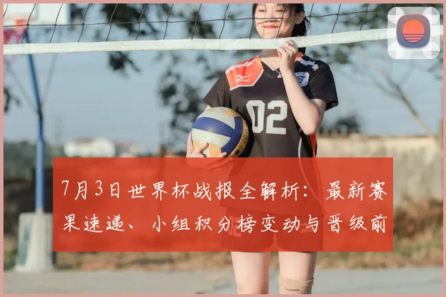 7月3日世界杯战报全解析:最新赛果速递、小组积分榜变动与晋级前景深度解读
