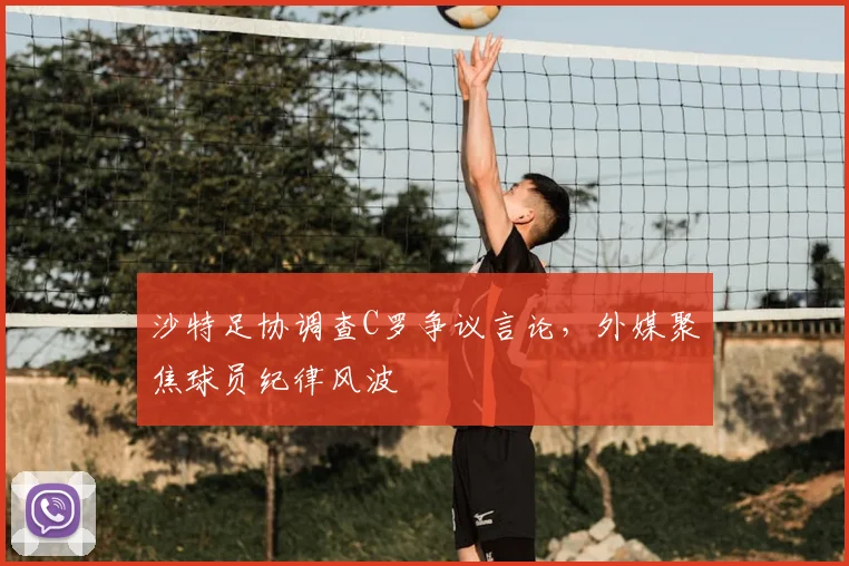 沙特足协调查C罗争议言论,外媒聚焦球员纪律风波