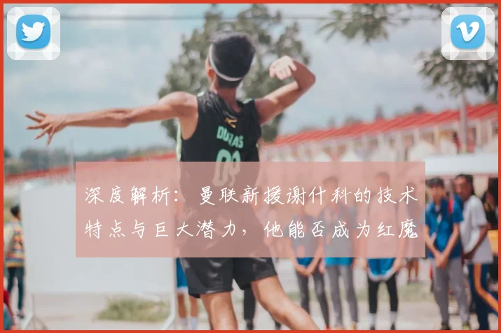 深度解析:曼联新援谢什科的技术特点与巨大潜力,他能否成为红魔锋线新答案?