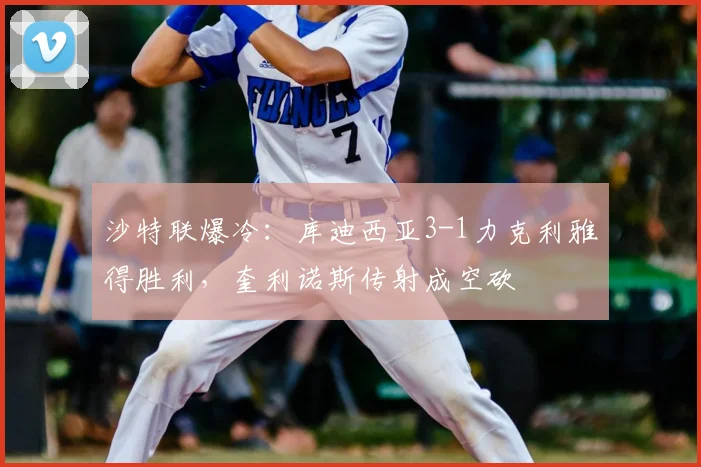 沙特联爆冷：库迪西亚3-1力克利雅得胜利，奎利诺斯传射成空砍