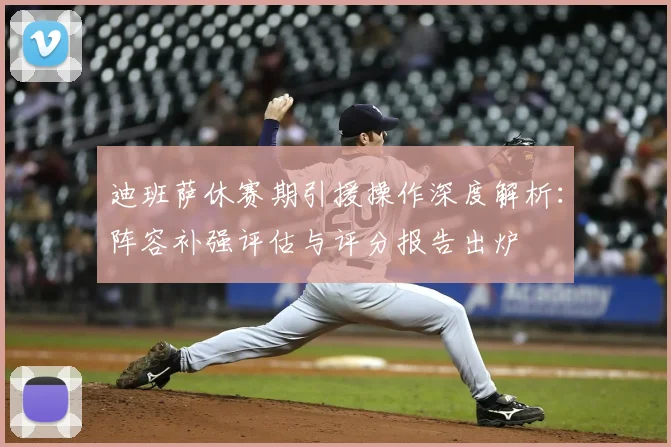 迪班萨休赛期引援操作深度解析:阵容补强评估与评分报告出炉