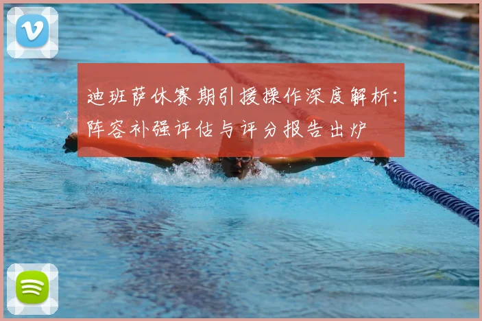 迪班萨休赛期引援操作深度解析:阵容补强评估与评分报告出炉