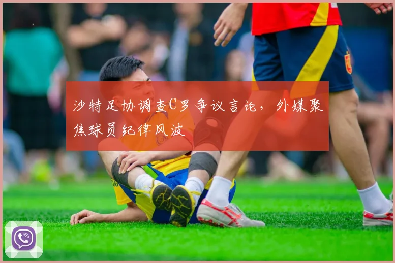 沙特足协调查C罗争议言论,外媒聚焦球员纪律风波