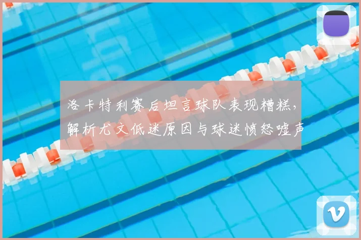 洛卡特利赛后坦言球队表现糟糕,解析尤文低迷原因与球迷愤怒嘘声