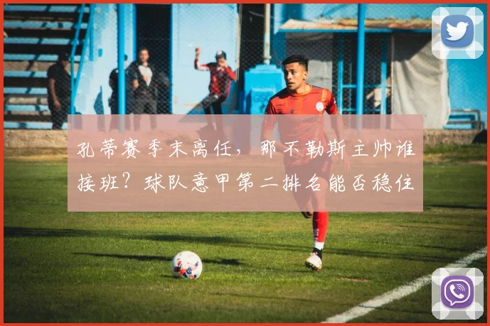 孔蒂赛季末离任,那不勒斯主帅谁接班?球队意甲第二排名能否稳住?