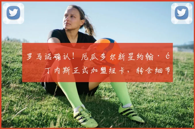 罗马诺确认!厄瓜多尔新星约翰·马丁内斯正式加盟纽卡,转会细节与球员前景解析