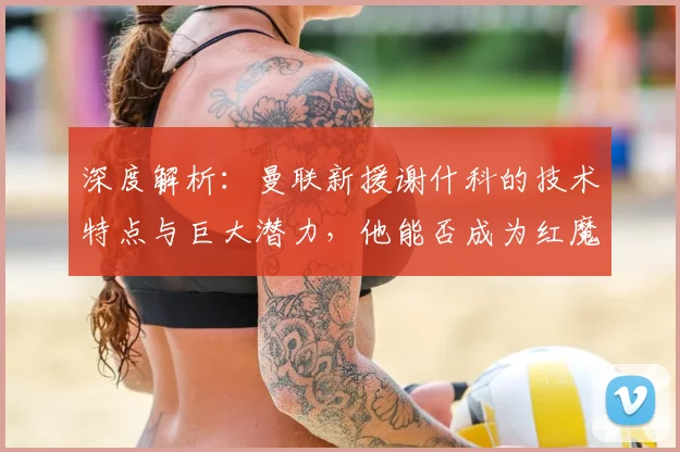 深度解析:曼联新援谢什科的技术特点与巨大潜力,他能否成为红魔锋线新答案?
