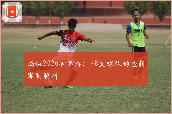 揭秘2026世界杯:48支球队的全新赛制解析