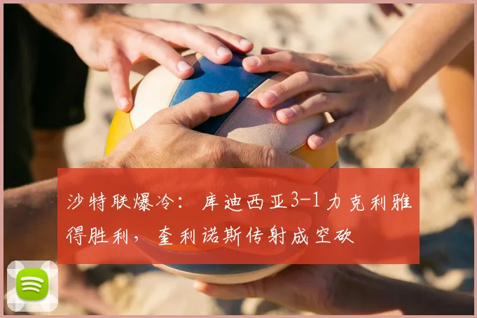 沙特联爆冷:库迪西亚3-1力克利雅得胜利,奎利诺斯传射成空砍